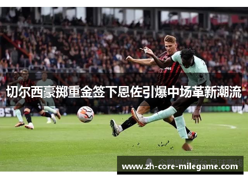 切尔西豪掷重金签下恩佐引爆中场革新潮流